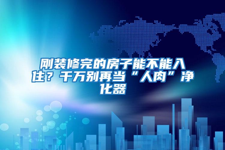 剛裝修完的房子能不能入住?千萬別再當“人肉”凈化器
